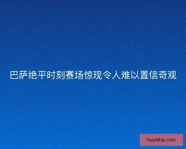 巴萨绝平时刻赛场惊现令人难以置信奇观