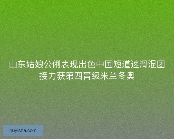 山东姑娘公俐表现出色中国短道速滑混团接力获第四晋级米兰冬奥